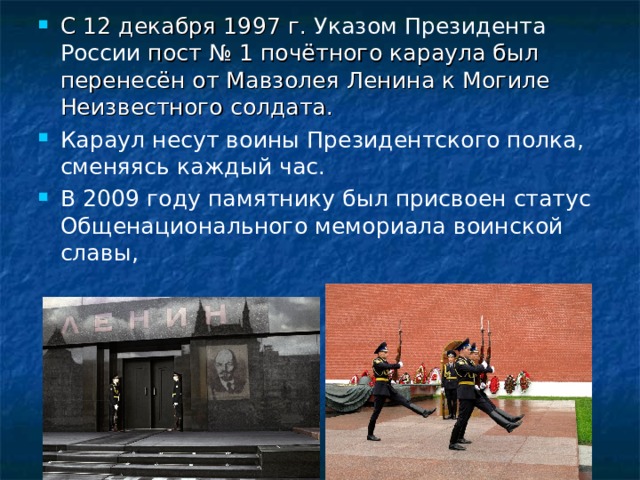 С 12 декабря 1997 г. Указом Президента России пост № 1 почётного караула был перенесён от Мавзолея Ленина к Могиле Неизвестного солдата. Караул несут воины Президентского полка, сменяясь каждый час. В 2009 году памятнику был присвоен статус Общенационального мемориала воинской славы,   