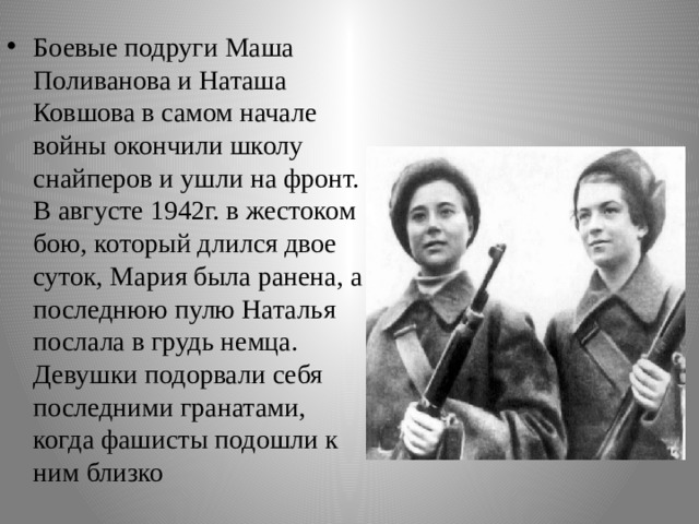 Боевые подруги Маша Поливанова и Наташа Ковшова в самом начале войны окончили школу снайперов и ушли на фронт. В августе 1942г. в жестоком бою, который длился двое суток, Мария была ранена, а последнюю пулю Наталья послала в грудь немца. Девушки подорвали себя последними гранатами, когда фашисты подошли к ним близко 