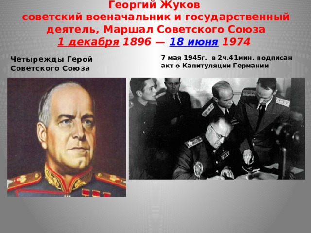 Георгий Жуков  советский военачальник и государственный деятель, Маршал Советского Союза  1 декабря 1896 — 18 июня 1974   Четырежды Герой Советского Союза 7 мая 1945г. в 2ч.41мин. подписан акт о Капитуляции Германии  