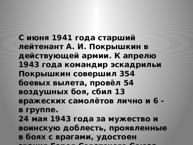 С июня 1941 года старший лейтенант А. И. Покрышкин в действующей армии. К апрелю 1943 года командир эскадрильи Покрышкин совершил 354 боевых вылета, провёл 54 воздушных боя, сбил 13 вражеских самолётов лично и 6 - в группе. 24 мая 1943 года за мужество и воинскую доблесть, проявленные в боях с врагами, удостоен звания Героя Советского Союза. 