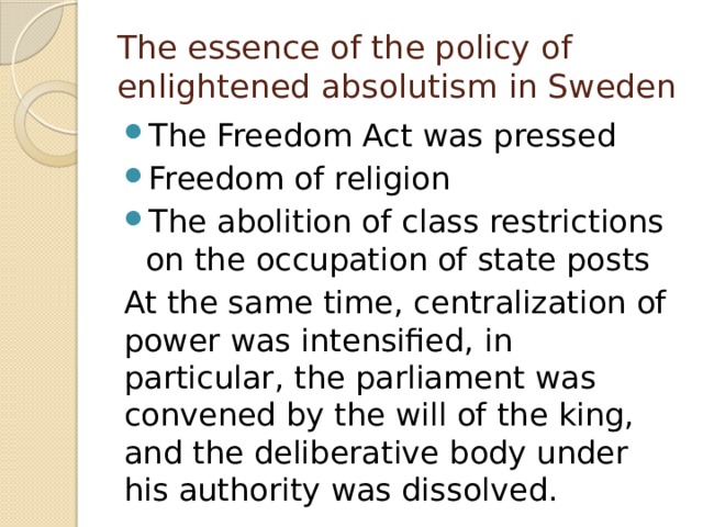 The essence of the policy of enlightened absolutism in Sweden The Freedom Act was pressed Freedom of religion The abolition of class restrictions on the occupation of state posts At the same time, centralization of power was intensified, in particular, the parliament was convened by the will of the king, and the deliberative body under his authority was dissolved. 