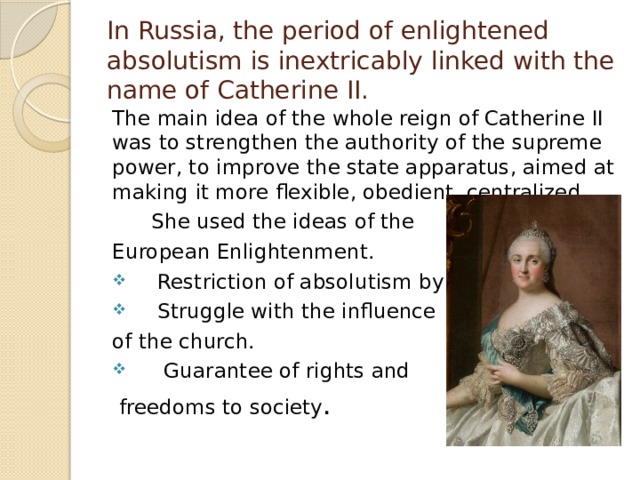 In Russia, the period of enlightened absolutism is inextricably linked with the name of Catherine II. The main idea of the whole reign of Catherine II was to strengthen the authority of the supreme power, to improve the state apparatus, aimed at making it more flexible, obedient, centralized.  She used the ideas of the European Enlightenment.  Restriction of absolutism by laws.  Struggle with the influence of the church.  Guarantee of rights and  freedoms to society . 