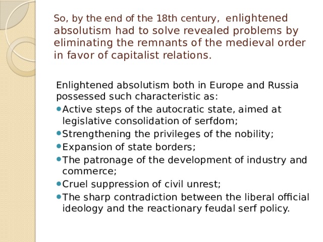 So, by the end of the 18th century, e nlightened absolutism had to solve revealed problems by eliminating the remnants of the medieval order in favor of capitalist relations.   Enlightened absolutism both in Europe and Russia possessed such characteristic as: Active steps of the autocratic state, aimed at legislative consolidation of serfdom; Strengthening the privileges of the nobility; Expansion of state borders; The patronage of the development of industry and commerce; Cruel suppression of civil unrest; The sharp contradiction between the liberal official ideology and the reactionary feudal serf policy. 