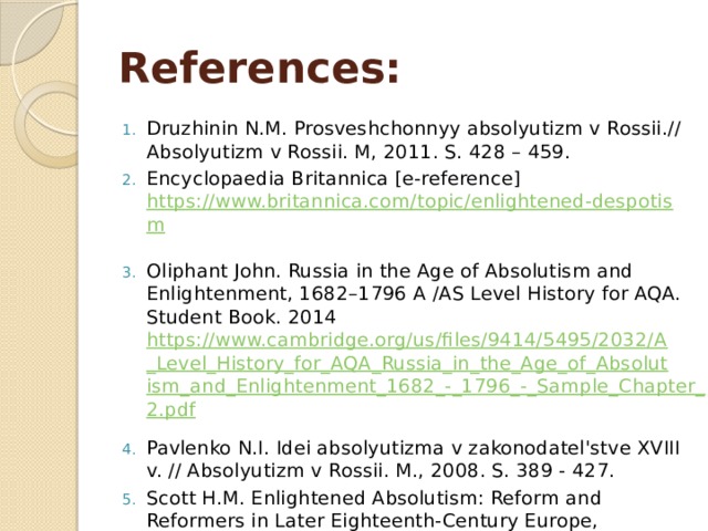 References: Druzhinin N.M. Prosveshchonnyy absolyutizm v Rossii.// Absolyutizm v Rossii. M, 2011. S. 428 – 459. Encyclopaedia Britannica [e-reference] https://www.britannica.com/topic/enlightened-despotism  Oliphant John. Russia in the Age of Absolutism and Enlightenment, 1682–1796 A /AS Level History for AQA. Student Book. 2014 https://www.cambridge.org/us/files/9414/5495/2032/A_Level_History_for_AQA_Russia_in_the_Age_of_Absolutism_and_Enlightenment_1682_-_1796_-_Sample_Chapter_2.pdf  Pavlenko N.I. Idei absolyutizma v zakonodatel'stve XVIII v. // Absolyutizm v Rossii. M., 2008. S. 389 - 427. Scott H.M. Enlightened Absolutism: Reform and Reformers in Later Eighteenth-Century Europe, (University of Michigan Press, 2014) 