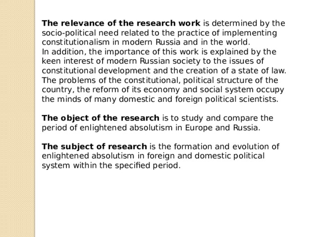 The relevance of the research work is determined by the socio-political need related to the practice of implementing constitutionalism in modern Russia and in the world. In addition, the importance of this work is explained by the keen interest of modern Russian society to the issues of constitutional development and the creation of a state of law. The problems of the constitutional, political structure of the country, the reform of its economy and social system occupy the minds of many domestic and foreign political scientists.  The object of the research is to study and compare the period of enlightened absolutism in Europe and Russia.  The subject of research is the formation and evolution of enlightened absolutism in foreign and domestic political system within the specified period. 