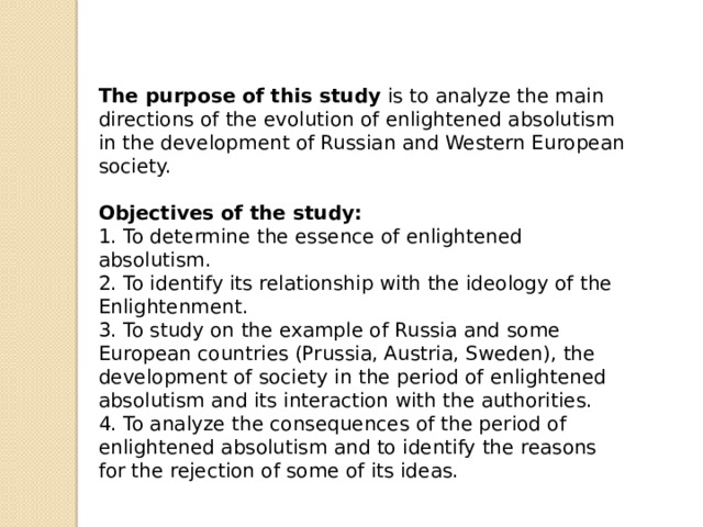 The purpose of this study is to analyze the main directions of the evolution of enlightened absolutism in the development of Russian and Western European society.  Objectives of the study: 1. To determine the essence of enlightened absolutism. 2. To identify its relationship with the ideology of the Enlightenment. 3. To study on the example of Russia and some European countries (Prussia, Austria, Sweden), the development of society in the period of enlightened absolutism and its interaction with the authorities. 4. To analyze the consequences of the period of enlightened absolutism and to identify the reasons for the rejection of some of its ideas. 