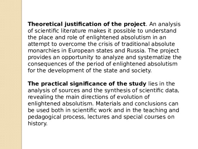 Theoretical justification of the project . An analysis of scientific literature makes it possible to understand the place and role of enlightened absolutism in an attempt to overcome the crisis of traditional absolute monarchies in European states and Russia. The project provides an opportunity to analyze and systematize the consequences of the period of enlightened absolutism for the development of the state and society.  The practical significance of the study lies in the analysis of sources and the synthesis of scientific data, revealing the main directions of evolution of enlightened absolutism. Materials and conclusions can be used both in scientific work and in the teaching and pedagogical process, lectures and special courses o n history.  