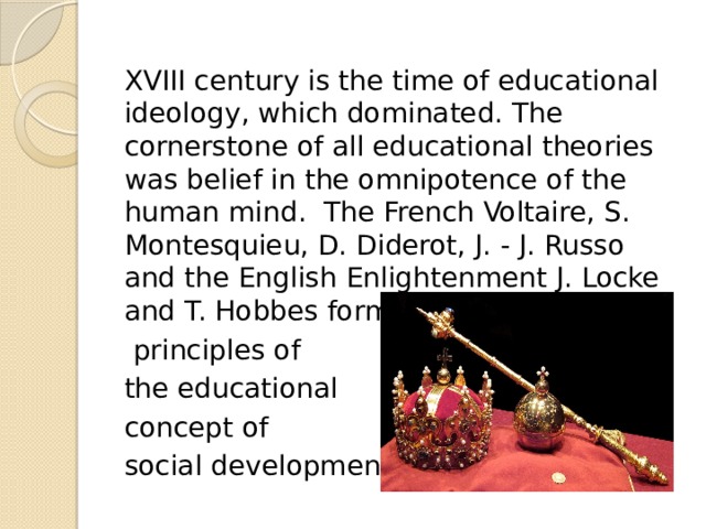 XVIII century is the time of educational ideology, which dominated. The cornerstone of all educational theories was belief in the omnipotence of the human mind. The French Voltaire, S. Montesquieu, D. Diderot, J. - J. Russo and the English Enlightenment J. Locke and T. Hobbes formulated the main  principles of the educational concept of social development : 