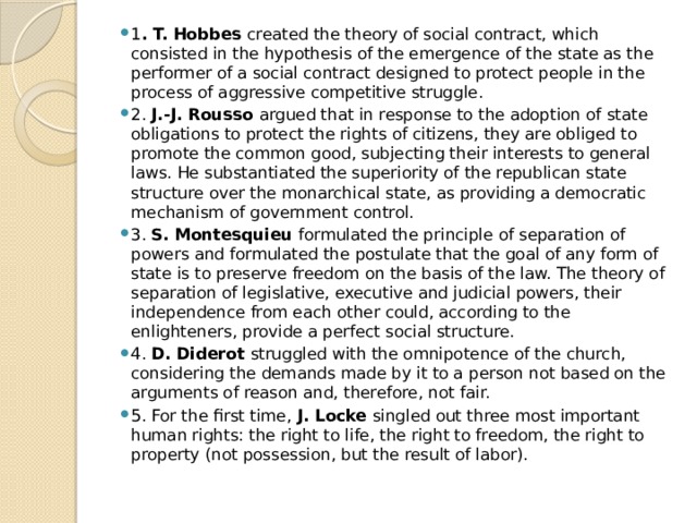 1 . T. Hobbes created the theory of social contract, which consisted in the hypothesis of the emergence of the state as the performer of a social contract designed to protect people in the process of aggressive competitive struggle. 2. J.-J. Rousso argued that in response to the adoption of state obligations to protect the rights of citizens, they are obliged to promote the common good, subjecting their interests to general laws. He substantiated the superiority of the republican state structure over the monarchical state, as providing a democratic mechanism of government control. 3. S. Montesquieu formulated the principle of separation of powers and formulated the postulate that the goal of any form of state is to preserve freedom on the basis of the law. The theory of separation of legislative, executive and judicial powers, their independence from each other could, according to the enlighteners, provide a perfect social structure. 4. D. Diderot struggled with the omnipotence of the church, considering the demands made by it to a person not based on the arguments of reason and, therefore, not fair. 5. For the first time, J. Locke singled out three most important human rights: the right to life, the right to freedom, the right to property (not possession, but the result of labor). 