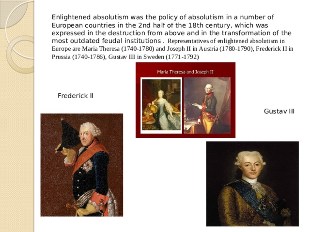 Enlightened absolutism was the policy of absolutism in a number of European countries in the 2nd half of the 18th century, which was expressed in the destruction from above and in the transformation of the most outdated feudal institutions . Representatives of enlightened absolutism in Europe are Maria Theresa (1740-1780) and Joseph II in Austria (1780-1790), Frederick II in Prussia (1740-1786), Gustav III in Sweden (1771-1792)       Frederick II  Gustav III 