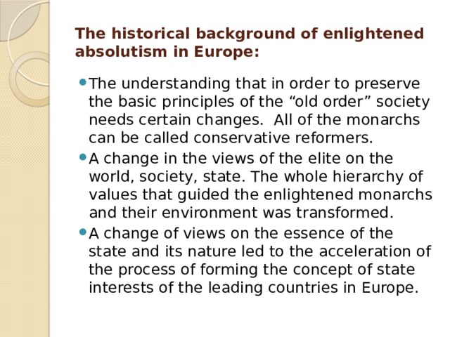 The historical background of enlightened absolutism in Europe: The understanding that in order to preserve the basic principles of the “old order” society needs certain changes. All of the monarchs can be called conservative reformers. A change in the views of the elite on the world, society, state. The whole hierarchy of values that guided the enlightened monarchs and their environment was transformed. A change of views on the essence of the state and its nature led to the acceleration of the process of forming the concept of state interests of the leading countries in Europe. 