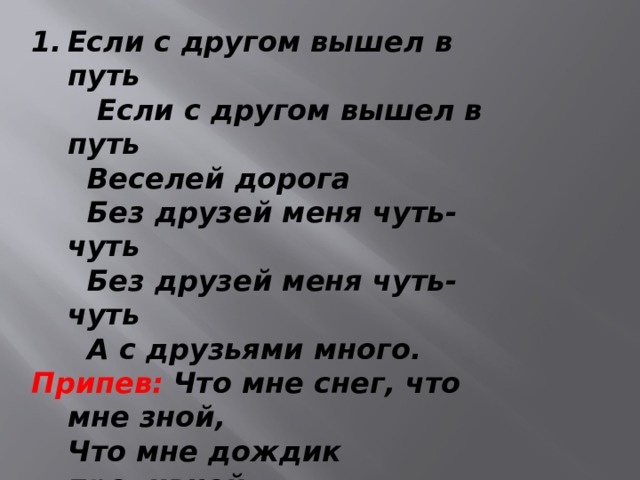 Если с другом вышел в путь  Если с другом вышел в путь  Веселей дорога  Без друзей меня чуть-чуть  Без друзей меня чуть-чуть  А с друзьями много. Припев:  Что мне снег, что мне зной,  Что мне дождик проливной,  Когда мои друзья со мной  Что мне снег, что мне зной,  Что мне дождик проливной,  Когда мои друзья со мной.   