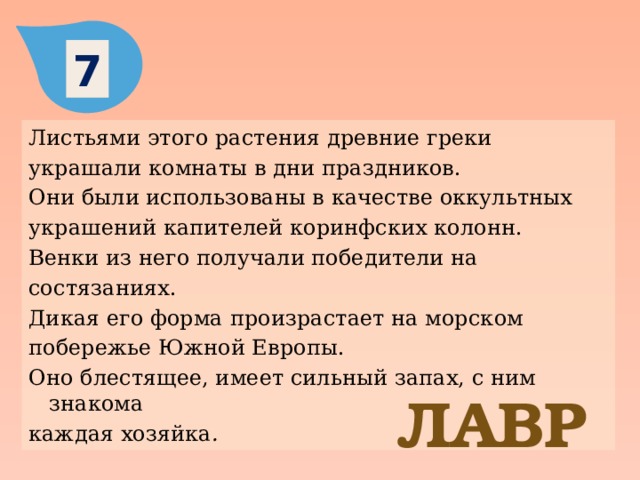 7 Листьями этого растения древние греки украшали комнаты в дни праздников. Они были использованы в качестве оккультных украшений капителей коринфских колонн. Венки из него получали победители на состязаниях. Дикая его форма произрастает на морском побережье Южной Европы. Оно блестящее, имеет сильный запах, с ним знакома каждая хозяйка . ЛАВР 