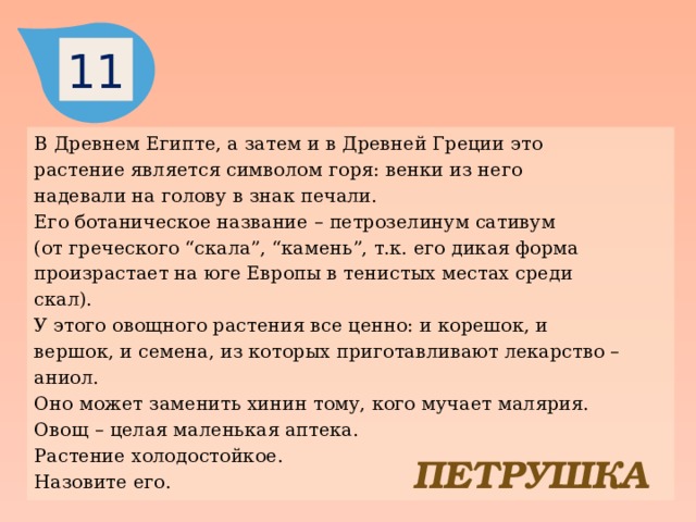 11 В Древнем Египте, а затем и в Древней Греции это растение является символом горя: венки из него надевали на голову в знак печали. Его ботаническое название – петрозелинум сативум (от греческого “скала”, “камень”, т.к. его дикая форма произрастает на юге Европы в тенистых местах среди скал). У этого овощного растения все ценно: и корешок, и вершок, и семена, из которых приготавливают лекарство – аниол. Оно может заменить хинин тому, кого мучает малярия. Овощ – целая маленькая аптека. Растение холодостойкое. Назовите его. ПЕТРУШКА 