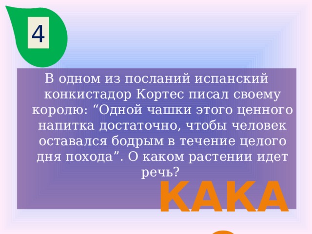 4 В одном из посланий испанский конкистадор Кортес писал своему королю: “Одной чашки этого ценного напитка достаточно, чтобы человек оставался бодрым в течение целого дня похода”. О каком растении идет речь? какао 
