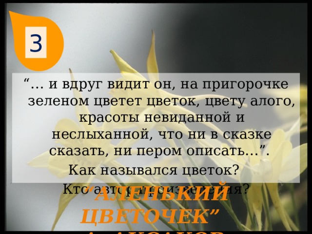 3 “… и вдруг видит он, на пригорочке зеленом цветет цветок, цвету алого, красоты невиданной и неслыханной, что ни в сказке сказать, ни пером описать…”. Как назывался цветок? Кто автор произведения? “ Аленький цветочек”  А. Аксаков 