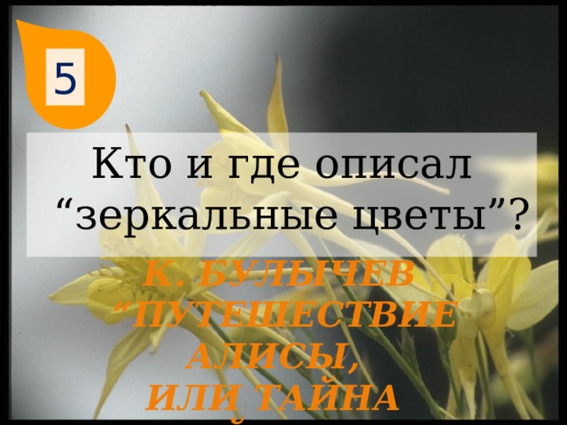 5 Кто и где описал “зеркальные цветы”? К. Булычев “ Путешествие Алисы, или Тайна третьей планеты” 