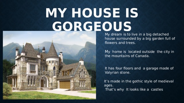 My house is gorgeous My dream is to live in a big detached house surrounded by a big garden full of flowers and trees. M y home is located outside the city in the mountains of Canada. It has four floors and a garage made of Valyrian stone. It’s made in the gothic style of medieval ages. That’s why It looks like a castles