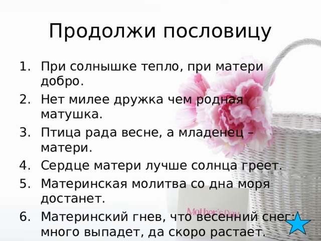 Продолжи пословицу При солнышке тепло, при матери добро. Нет милее дружка чем родная матушка. Птица рада весне, а младенец – матери. Сердце матери лучше солнца греет. Материнская молитва со дна моря достанет. Материнский гнев, что весенний снег: много выпадет, да скоро растает.  