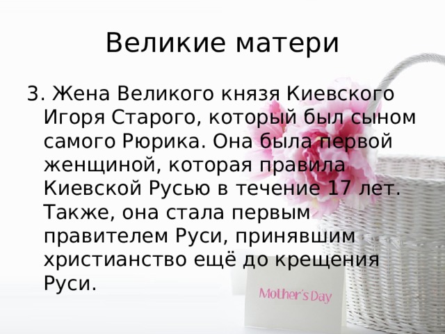 Великие матери 3. Жена Великого князя Киевского Игоря Старого, который был сыном самого Рюрика. Она была первой женщиной, которая правила Киевской Русью в течение 17 лет. Также, она стала первым правителем Руси, принявшим христианство ещё до крещения Руси. 