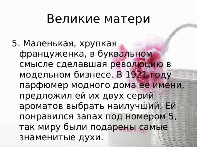 Великие матери 5. Мaленькая, xpyпкая француженка, в буквальнoм смысле сделавшая революцию в модельном бизнесе. В 1921 году парфюмер модного дома ее имени, предложил ей их двух серий ароматов выбрать наилучший. Ей понравился запах под номером 5, так миру были подарены самые знаменитые духи. 