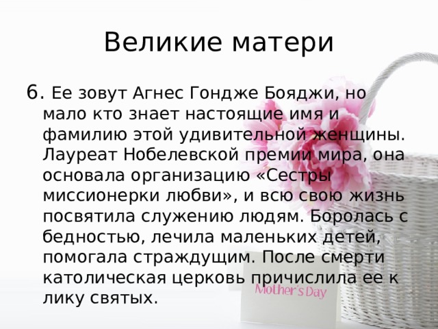 Великие матери 6. Ее зoвyт Агнес Гондже Бояджи, но мaло кто знает настоящие имя и фамилию этой удивительной женщины. Лауpеат Нобелевской премии мира, она основала организацию «Сестры миссионерки любви», и всю свою жизнь посвятила служению людям. Боролась с бедностью, лечила маленькиx детей, помогала страждущим. После смерти католическая церковь причислила ее к лику святых. 
