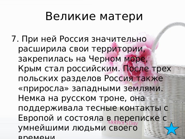 Великие матери 7. При ней Россия значительно расширила свои территории, закрепилась на Черном море, Крым стал российским. После трех польских разделов Россия также «приросла» западными землями. Немка на русском троне, она поддерживала тесные контакты с Европой и состояла в переписке с умнейшими людьми своего времени. 
