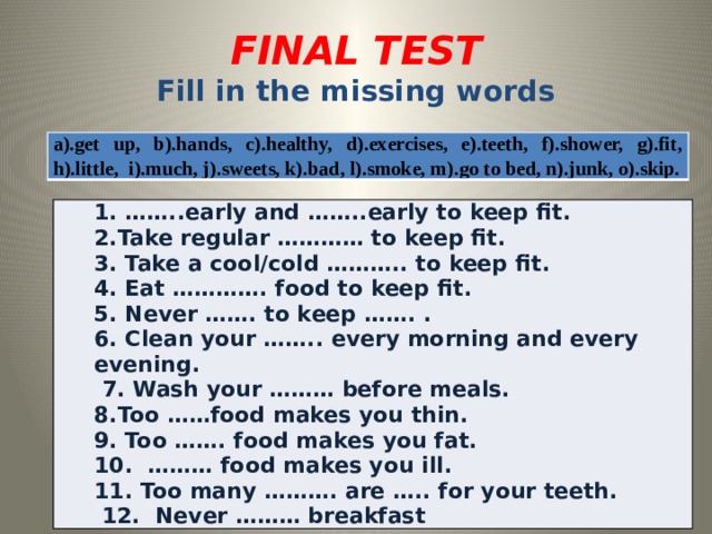 FINAL TEST Fill in the missing words a).get up, b).hands, c).healthy, d).exercises, e).teeth, f).shower, g).fit, h).little, i).much, j).sweets, k).bad, l).smoke, m).go to bed, n).junk, o).skip. 1. ……..early and ……..early to keep fit. 2.Take regular ………… to keep fit. 3. Take a cool/cold ……….. to keep fit. 4. Eat …………. food to keep fit. 5. Never ……. to keep ……. . 6. Clean your …….. every morning and every evening. 7. Wash your ……… before meals. 8.Too ……food makes you thin. 9. Too ……. food makes you fat. 10. ……… food makes you ill. 11. Too many ………. are ….. for your teeth. 12. Never ……… breakfast