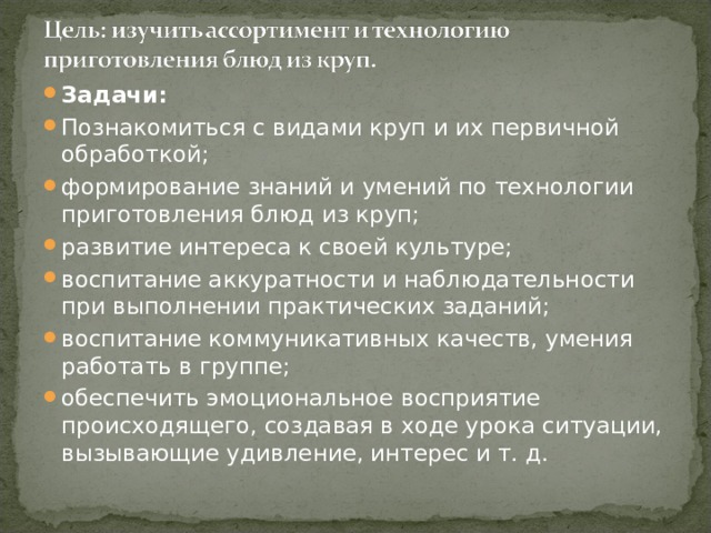 Задачи: Познакомиться с видами круп и их первичной обработкой; формирование знаний и умений по технологии приготовления блюд из круп; развитие интереса к своей культуре; воспитание аккуратности и наблюдательности при выполнении практических заданий; воспитание коммуникативных качеств, умения работать в группе; обеспечить эмоциональное восприятие происходящего, создавая в ходе урока ситуации, вызывающие удивление, интерес и т. д.