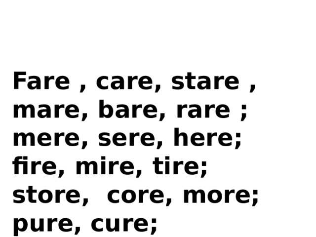 Fare , care, stare , mare, bare, rare ;  mere, sere, here;  fire, mire, tire;  store, core, more;  pure, cure; 
