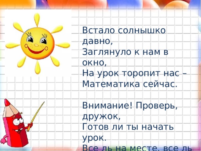 Встало солнышко давно,   Заглянуло к нам в окно,  На урок торопит нас –  Математика сейчас. Внимание! Проверь, дружок,  Готов ли ты начать урок.  Все ль на месте, все ль в порядке?  Книги, ручка и тетрадки?   