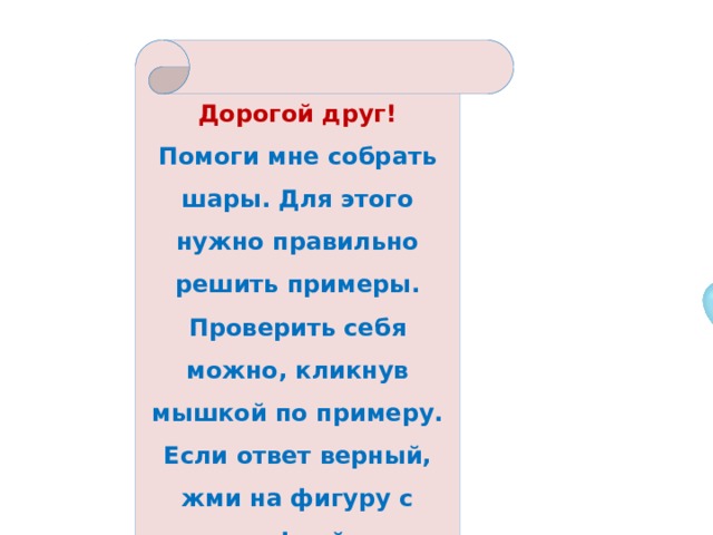 Дорогой друг! Помоги мне собрать шары. Для этого нужно правильно решить примеры. Проверить себя можно, кликнув мышкой по примеру. Если ответ верный, жми на фигуру с цифрой. 