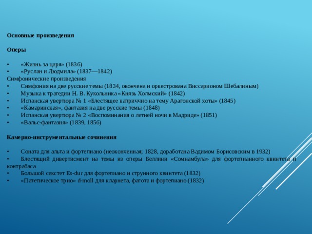 Основные произведения   Оперы  •         «Жизнь за царя» (1836) •         «Руслан и Людмила» (1837—1842) Симфонические произведения •         Симфония на две русские темы (1834, окончена и оркестрована Виссарионом Шебалиным) •         Музыка к трагедии Н. В. Кукольника «Князь Холмский» (1842) •         Испанская увертюра № 1 «Блестящее каприччио на тему Арагонской хоты» (1845) •         «Камаринская», фантазия на две русские темы (1848) •         Испанская увертюра № 2 «Воспоминания о летней ночи в Мадриде» (1851) •         «Вальс-фантазия» (1839, 1856)   Камерно-инструментальные сочинения   •         Соната для альта и фортепиано (неоконченная; 1828, доработана Вадимом Борисовским в 1932) •         Блестящий дивертисмент на темы из оперы Беллини «Сомнамбула» для фортепианного квинтета и контрабаса •         Большой секстет Es-dur для фортепиано и струнного квинтета (1832) •         «Патетическое трио» d-moll для кларнета, фагота и фортепиано (1832)   
