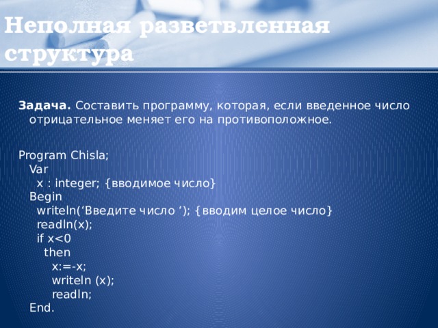 Неполная разветвленная структура Задача. Составить программу, которая, если введенное число отрицательное меняет его на противоположное. Program Chisla;  Var    x : integer; {вводимое число}  Begin    writeln(‘Введите число ‘); {вводим целое число}    readln(x);    if x 