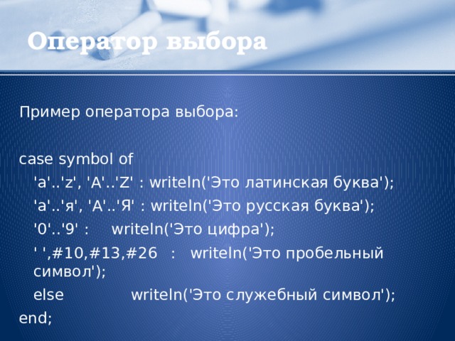 Оператор выбора Пример оператора выбора: case symbol of  'a'..'z', 'A'..'Z' : writeln('Это латинская буква');  'а'..'я', 'А'..'Я' : writeln('Это русская буква');  '0'..'9' :  writeln('Это цифра');  ' ',#10,#13,#26  : writeln('Это пробельный символ');  else  writeln('Это служебный символ'); end;  