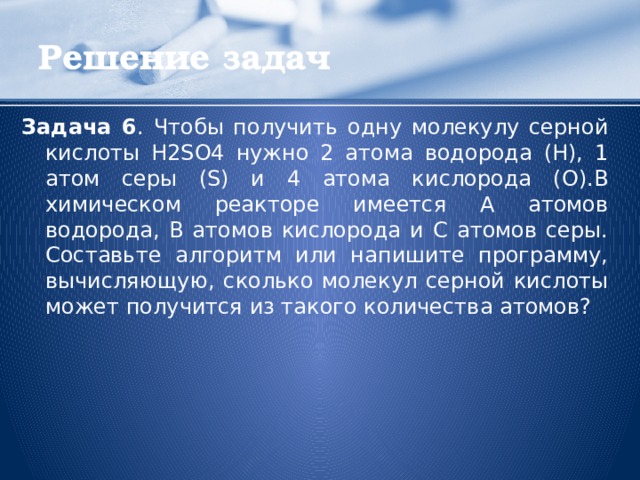 Решение задач Задача 6 . Чтобы получить одну молекулу серной кислоты H2SO4 нужно 2 атома водорода (Н), 1 атом серы (S) и 4 атома кислорода (О).В химическом реакторе имеется А атомов водорода, В атомов кислорода и С атомов серы. Составьте алгоритм или напишите программу, вычисляющую, сколько молекул серной кислоты может получится из такого количества атомов?  