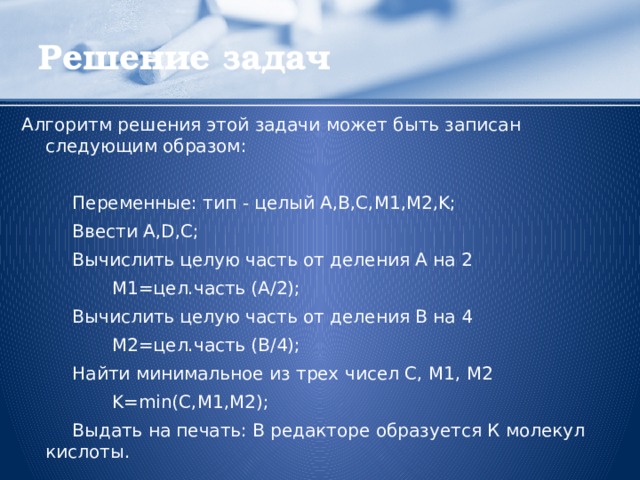 Решение задач Алгоритм решения этой задачи может быть записан следующим образом:    Переменные: тип - целый A,B,C,M1,M2,K;  Ввести A,D,C;  Вычислить целую часть от деления А на 2  М1=цел.часть (А/2);  Вычислить целую часть от деления B на 4  М2=цел.часть (B/4);  Найти минимальное из трех чисел С, М1, М2  K=min(C,M1,M2);  Выдать на печать: В редакторе образуется К молекул кислоты.  