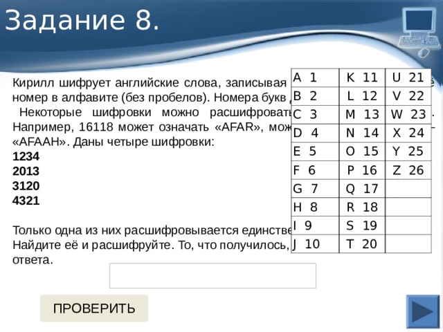 Задание 8 . А 1 K  11 B  2 U  21 L  12 C  3 M  13 D  4 V  22 E  5 N  14 W  23 X  24 O  15 F  6 P  16 G  7 Y  25 Q  17 Z  26 H  8 R  18 I  9 S  19 J  10 T  20 Кирилл шифрует английские слова, записывая вместо каждой буквы её номер в алфавите (без пробелов). Номера букв даны в таблице.    Некоторые шифровки можно расшифровать не одним способом. Например, 16118 может означать «AFAR», может — «РАR», а может — «AFAAH». Даны четыре шифровки: 1234 2013 3120 4321   Только одна из них расшифровывается единственным способом. Найдите её и расшифруйте. То, что получилось, запишите в качестве ответа. 