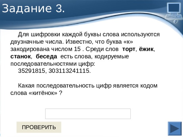 Задание 3 . Для шифровки каждой буквы слова используются двузначные числа. Известно, что буква «к» закодирована числом 15 . Среди слов торт , ёжик , станок , беседа есть слова, кодируемые последовательностями цифр: 35291815, 303113241115. Какая последовательность цифр является кодом слова «китёнок» ?   