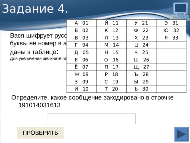 Задание 4. А 01 Й 11 Б 02 У 21 К 12 В 03 Э 31 Ф 22 Л 13 Г 04 Д 05 М 14 Ю 32 Х 23 Е 06 Н 15 Ц 24 Я 33 Ч 25 О 16 Ё 07 Ш 26 П 17 Ж 08 Щ 27 Р 18 З 09 Ъ 28 С 19 И 10 Ы 29 Т 20 Ь 30 Вася шифрует русские слова, записывая вместо каждой буквы её номер в алфавите (без пробелов). Номера букв даны в таблице : Для увеличения щелкните по таблице Определите, какое сообщение закодировано в строчке 191014031613 