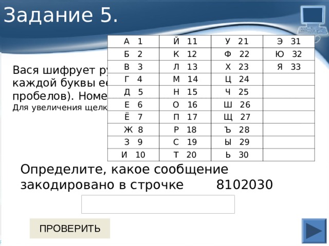 Задание 5. А 1 Й 11 Б 2 В 3 У 21 К 12 Г 4 Л 13 Э 31 Ф 22 Д 5 Х 23 М 14 Ю 32 Н 15 Я 33 Е 6 Ц 24 О 16 Ч 25 Ё 7 Ш 26 П 17 Ж 8 Щ 27 Р 18 З 9 Ъ 28 С 19 И 10 Ы 29 Т 20 Ь 30 Вася шифрует русские слова, записывая вместо каждой буквы её номер в алфавите (без пробелов). Номера букв даны в таблице: Для увеличения щелкните по таблице   Определите, какое сообщение закодировано в строчке 8102030 