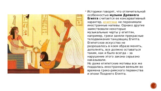 Историки говорят, что отличительной особенностью  музыки Древнего Египта  считается ее консервативный характер,  египтяне  не перенимали иностранные напевы. Однако другие заимствовали некоторые музыкальные черты у египтян, например, греки заняли прекрасные телодвижения танцовщиц Египта. Египетское искусство не разрешалось в коем образе менять, дополнять, все должно оставаться таким, как и было всегда – за нарушение этого закона серьезно наказывали.  Но даже египетские мотивы все же поддалась иностранным веяньям во времена греко-римского первенства и эпохи Позднего Египта. 