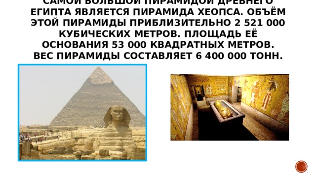 Самой большой пирамидой Древнего Египта является пирамида Хеопса. Объём этой пирамиды приблизительно 2 521 000 кубических метров. Площадь её основания 53 000 квадратных метров. Вес пирамиды составляет 6 400 000 тонн.   