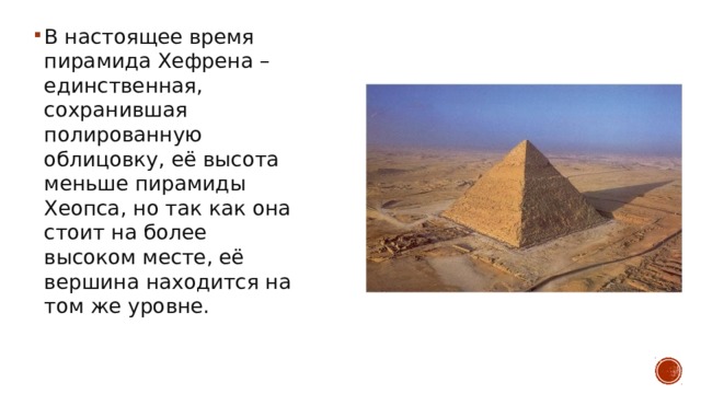 В настоящее время пирамида Хефрена – единственная, сохранившая полированную облицовку, её высота меньше пирамиды Хеопса, но так как она стоит на более высоком месте, её вершина находится на том же уровне. 