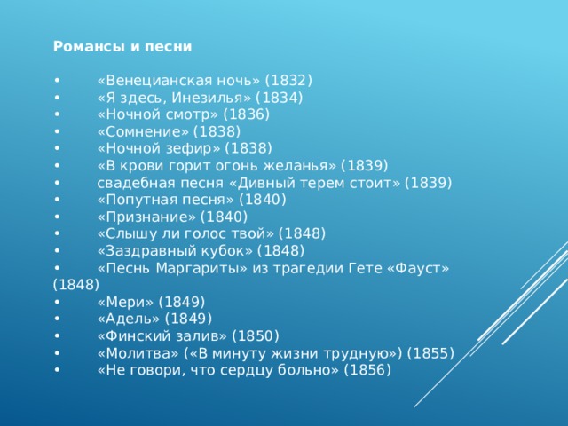 Романсы и песни   •         «Венецианская ночь» (1832) •         «Я здесь, Инезилья» (1834) •         «Ночной смотр» (1836) •         «Сомнение» (1838) •         «Ночной зефир» (1838) •         «В крови горит огонь желанья» (1839) •         свадебная песня «Дивный терем стоит» (1839) •         «Попутная песня» (1840) •         «Признание» (1840) •         «Слышу ли голос твой» (1848) •         «Заздравный кубок» (1848) •         «Песнь Маргариты» из трагедии Гете «Фауст» (1848) •         «Мери» (1849) •         «Адель» (1849) •         «Финский залив» (1850) •         «Молитва» («В минуту жизни трудную») (1855) •         «Не говори, что сердцу больно» (1856) 