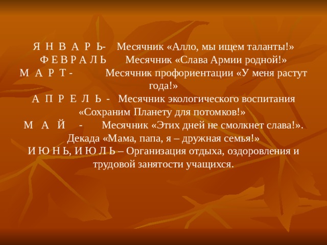 Я Н В А Р Ь- Месячник «Алло, мы ищем таланты!»  Ф Е В Р А Л Ь Месячник «Слава Армии родной!»  М А Р Т - Месячник профориентации «У меня растут года!»  А П Р Е Л Ь - Месячник экологического воспитания «Сохраним Планету для потомков!»  М А Й - Месячник «Этих дней не смолкнет слава!». Декада «Мама, папа, я – дружная семья!»  И Ю Н Ь, И Ю Л Ь – Организация отдыха, оздоровления и трудовой занятости учащихся.   