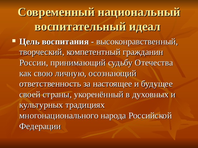 Современный национальный воспитательный идеал Цель воспитания - высоконравственный, творческий, компетентный гражданин России, принимающий судьбу Отечества как свою личную, осознающий ответственность за настоящее и будущее своей страны, укоренённый в духовных и культурных традициях многонационального народа Российской Федерации 