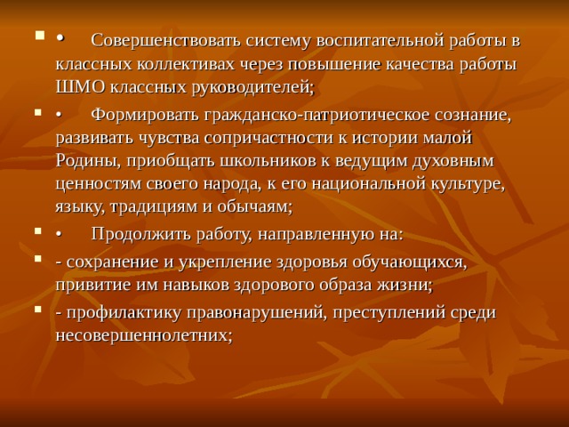 •  Совершенствовать систему воспитательной работы в классных коллективах через повышение качества работы ШМО классных руководителей; •  Формировать гражданско-патриотическое сознание, развивать чувства сопричастности к истории малой Родины, приобщать школьников к ведущим духовным ценностям своего народа, к его национальной культуре, языку, традициям и обычаям; •  Продолжить работу, направленную на: - сохранение и укрепление здоровья обучающихся, привитие им навыков здорового образа жизни; - профилактику правонарушений, преступлений среди несовершеннолетних;  