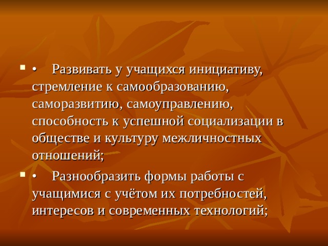 •  Развивать у учащихся инициативу, стремление к самообразованию, саморазвитию, самоуправлению, способность к успешной социализации в обществе и культуру межличностных отношений; •  Разнообразить формы работы с учащимися с учётом их потребностей, интересов и современных технологий;  