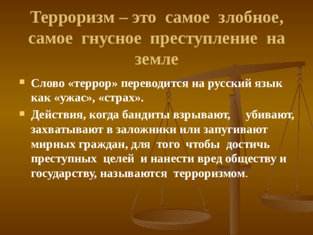 Терроризм – это самое злобное, самое гнусное преступление на земле Слово «террор» переводится на русский язык как «ужас», «страх». Действия, когда бандиты взрывают, убивают, захватывают в заложники или запугивают мирных граждан, для того чтобы достичь преступных целей и нанести вред обществу и государству, называются  терроризмом . 